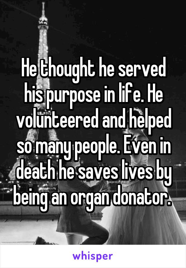 He thought he served his purpose in life. He volunteered and helped so many people. Even in death he saves lives by being an organ donator. 