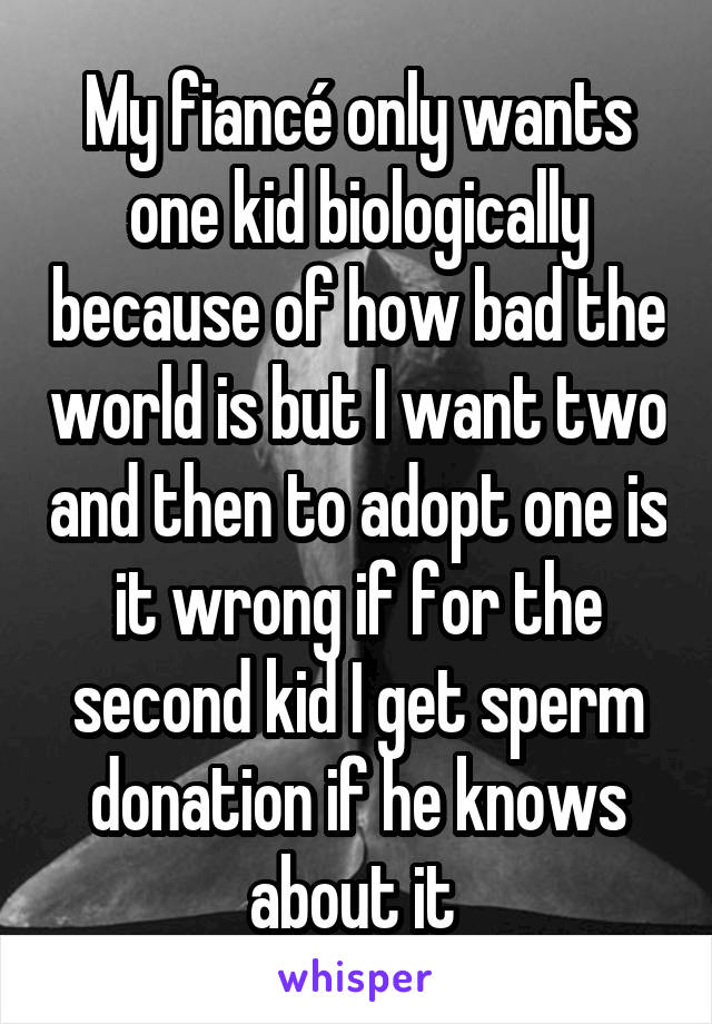 My fiancé only wants one kid biologically because of how bad the world is but I want two and then to adopt one is it wrong if for the second kid I get sperm donation if he knows about it 