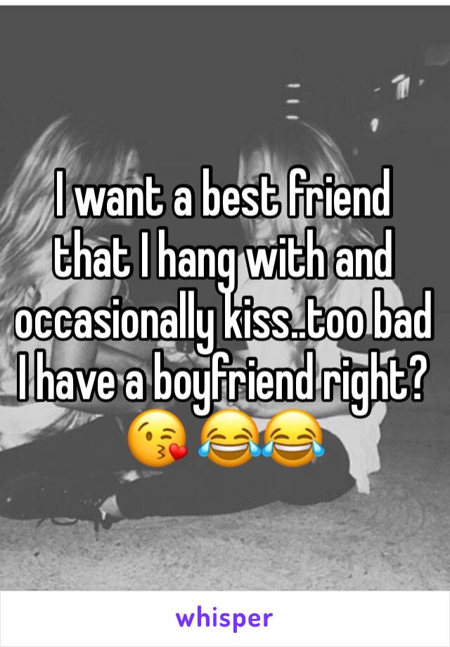 I want a best friend that I hang with and occasionally kiss..too bad I have a boyfriend right? 😘 😂😂