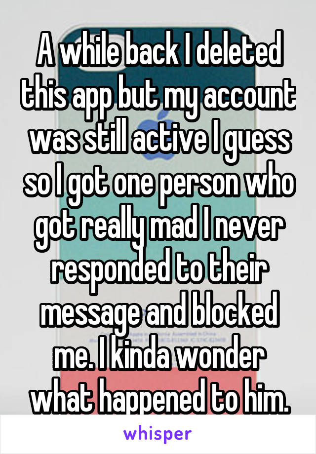 A while back I deleted this app but my account was still active I guess so I got one person who got really mad I never responded to their message and blocked me. I kinda wonder what happened to him.