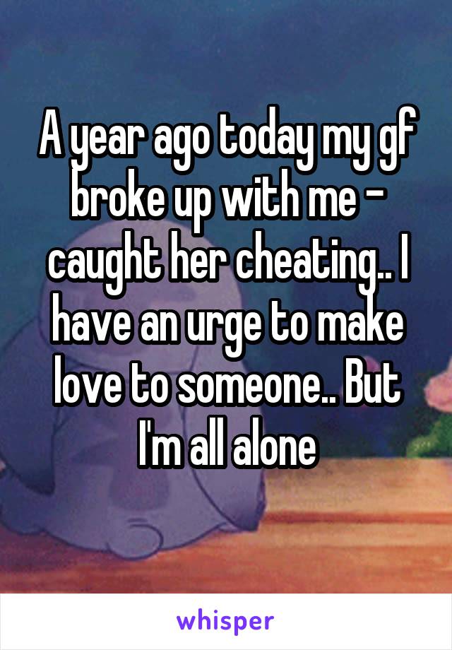 A year ago today my gf broke up with me - caught her cheating.. I have an urge to make love to someone.. But I'm all alone
