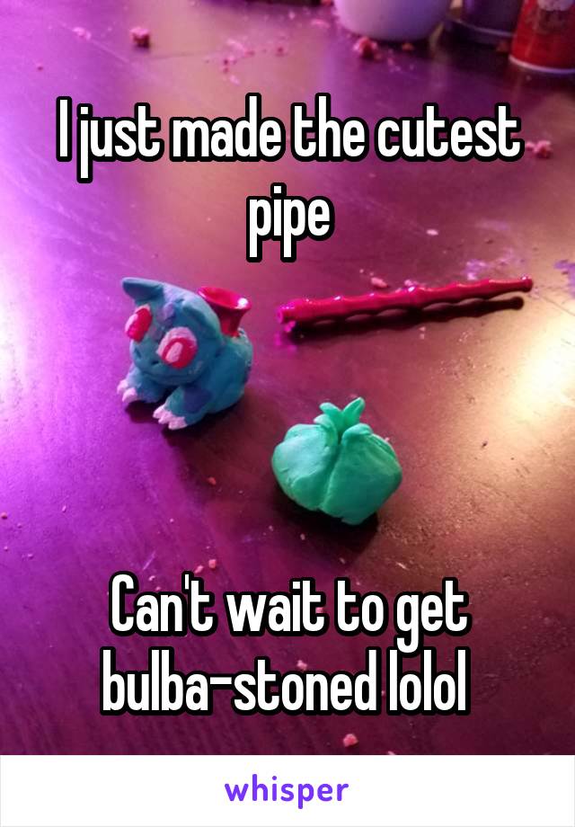 I just made the cutest pipe




Can't wait to get bulba-stoned lolol 