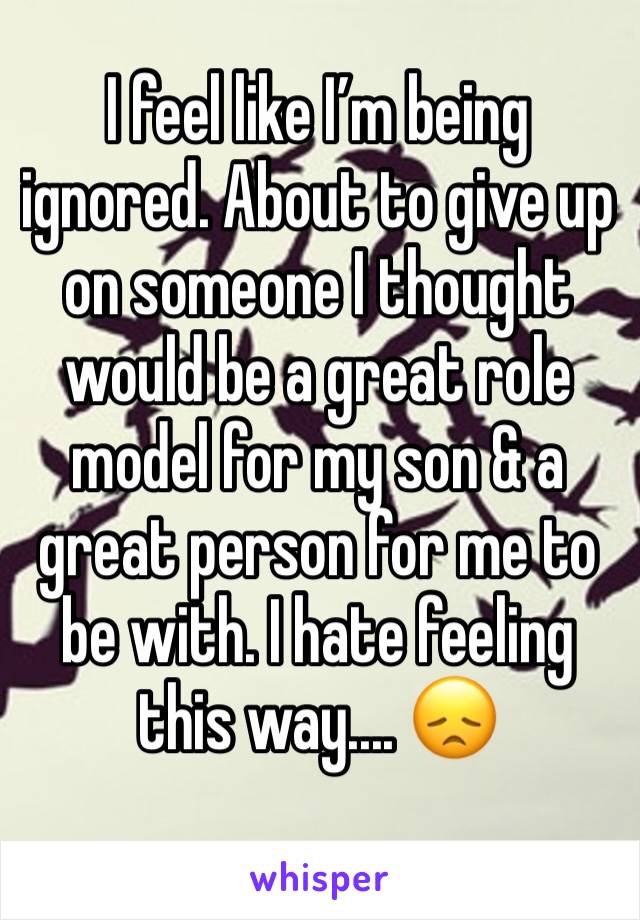 I feel like I’m being ignored. About to give up on someone I thought would be a great role model for my son & a great person for me to be with. I hate feeling this way.... 😞
