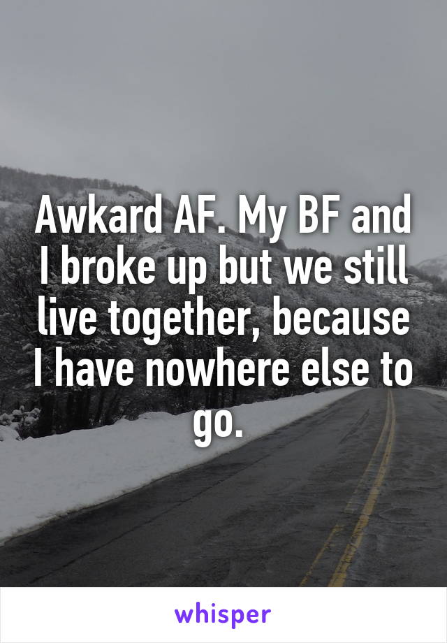 Awkard AF. My BF and I broke up but we still live together, because I have nowhere else to go. 