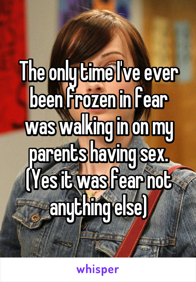 The only time I've ever been frozen in fear was walking in on my parents having sex. (Yes it was fear not anything else)