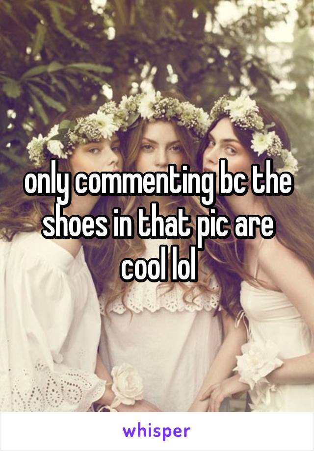 only commenting bc the shoes in that pic are cool lol