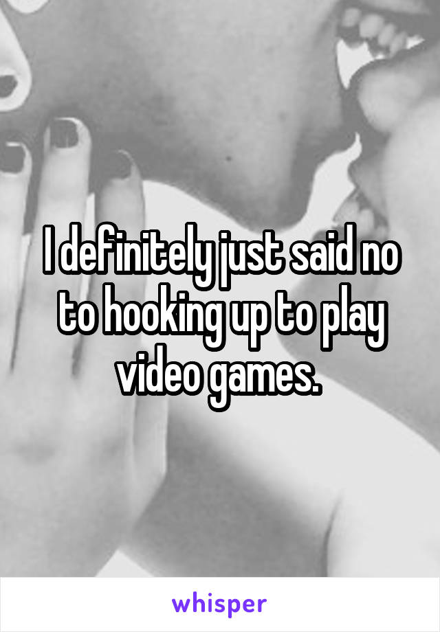 I definitely just said no to hooking up to play video games. 