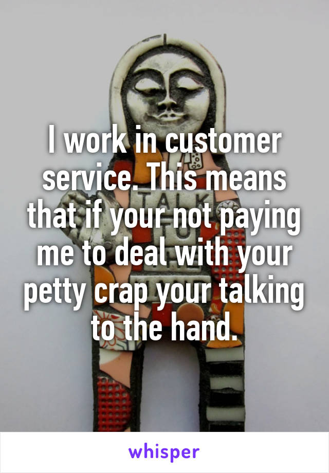 I work in customer service. This means that if your not paying me to deal with your petty crap your talking to the hand.