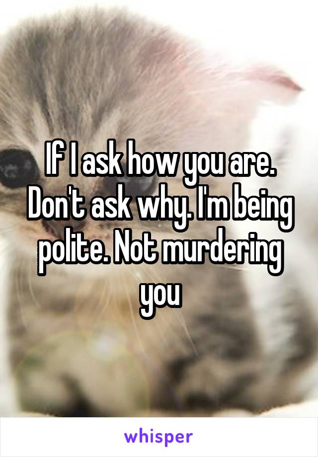 If I ask how you are. Don't ask why. I'm being polite. Not murdering you