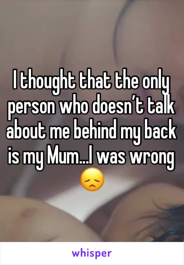 I thought that the only person who doesn’t talk about me behind my back is my Mum...I was wrong 😞