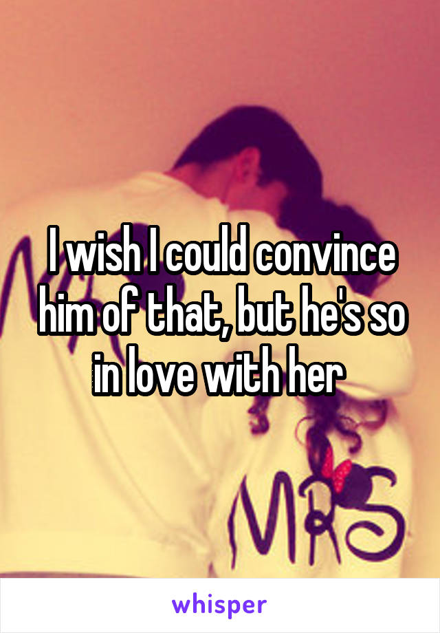 I wish I could convince him of that, but he's so in love with her 