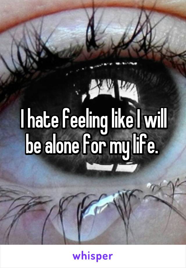 I hate feeling like I will be alone for my life. 