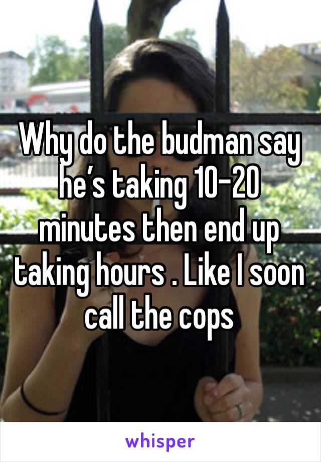 Why do the budman say he’s taking 10-20 minutes then end up taking hours . Like I soon call the cops 