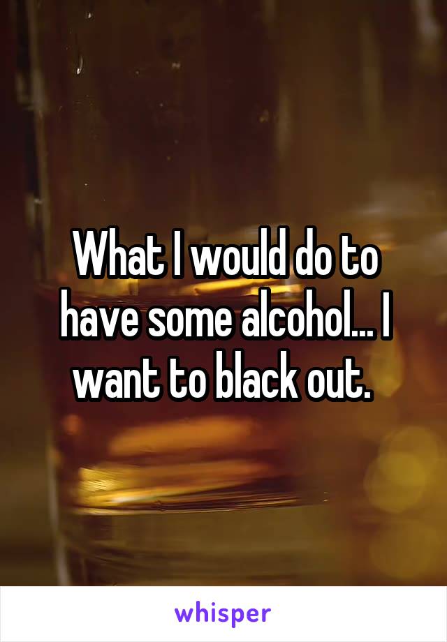 What I would do to have some alcohol... I want to black out. 