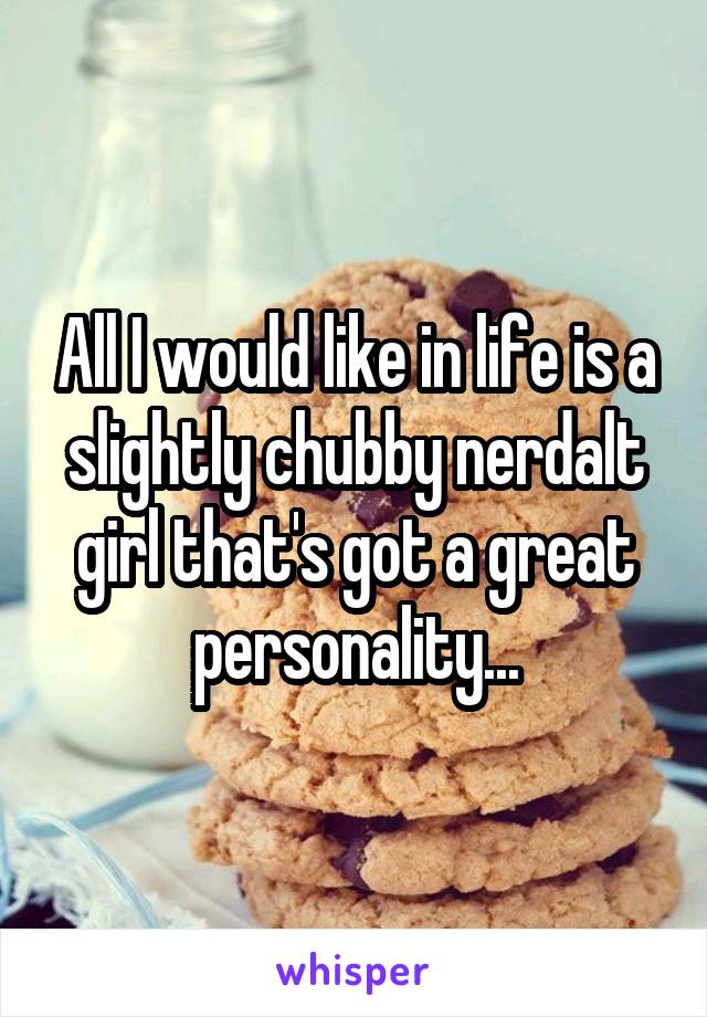 All I would like in life is a slightly chubby nerd\alt girl that's got a great personality...