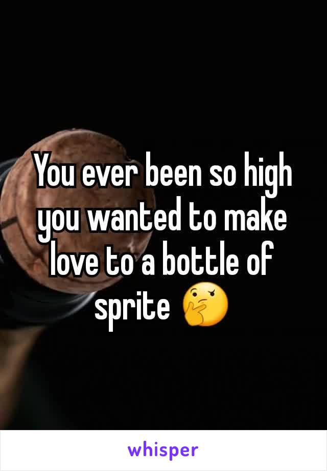 You ever been so high you wanted to make love to a bottle of sprite ðŸ¤”