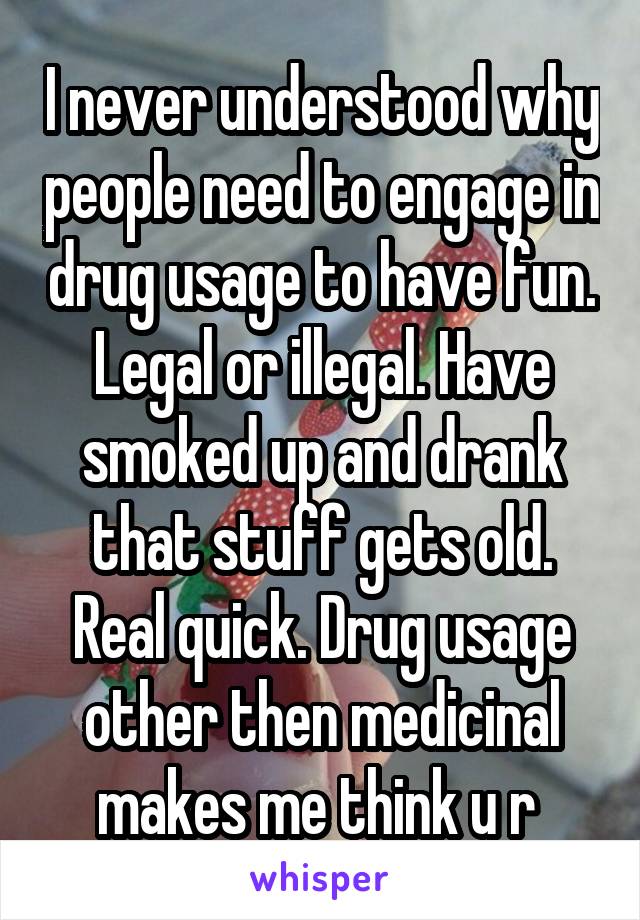 I never understood why people need to engage in drug usage to have fun. Legal or illegal. Have smoked up and drank that stuff gets old. Real quick. Drug usage other then medicinal makes me think u r 