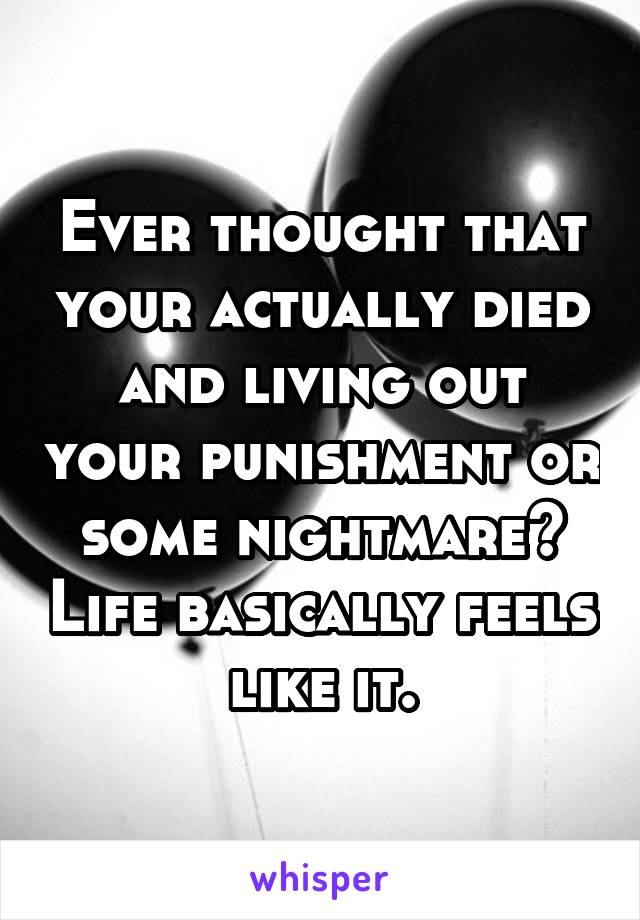 Ever thought that your actually died and living out your punishment or some nightmare? Life basically feels like it.