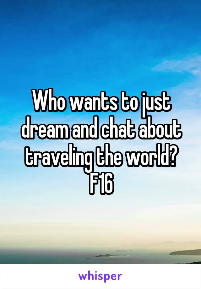 Who wants to just dream and chat about traveling the world?
F16
