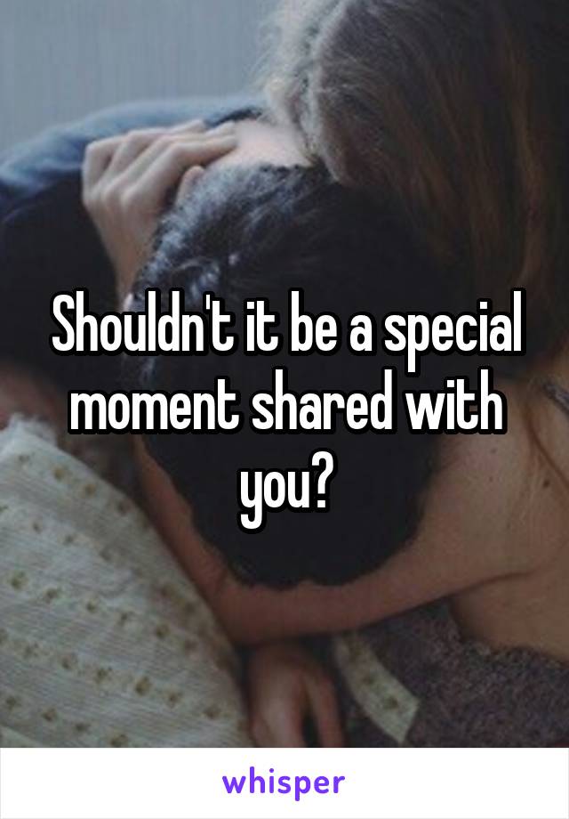 Shouldn't it be a special moment shared with you?