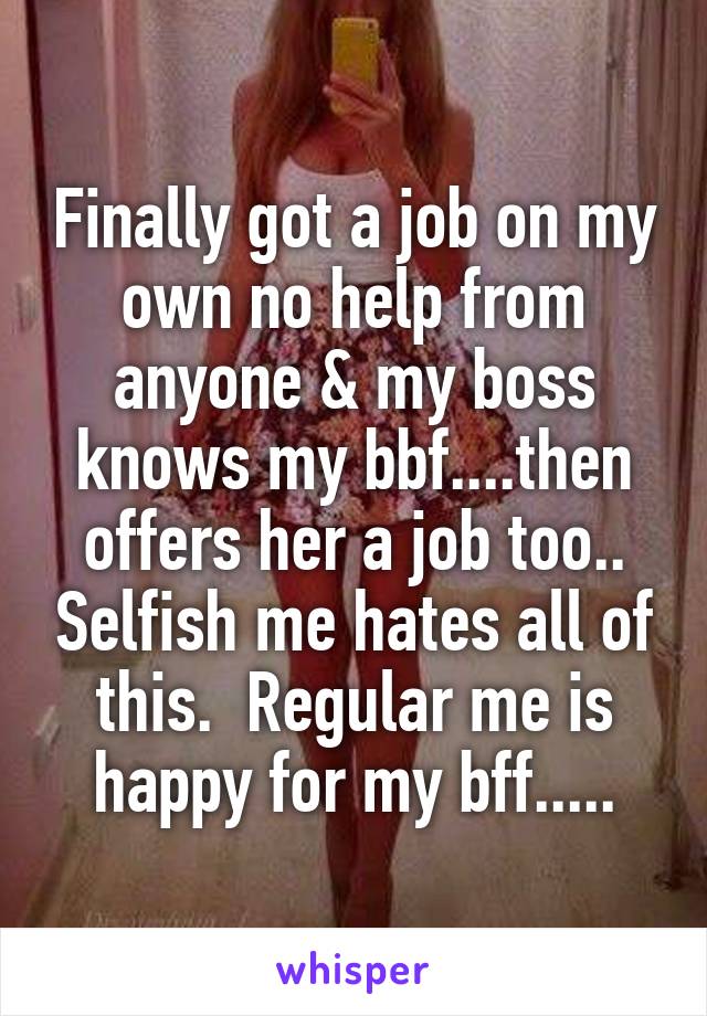 Finally got a job on my own no help from anyone & my boss knows my bbf....then offers her a job too.. Selfish me hates all of this.  Regular me is happy for my bff.....