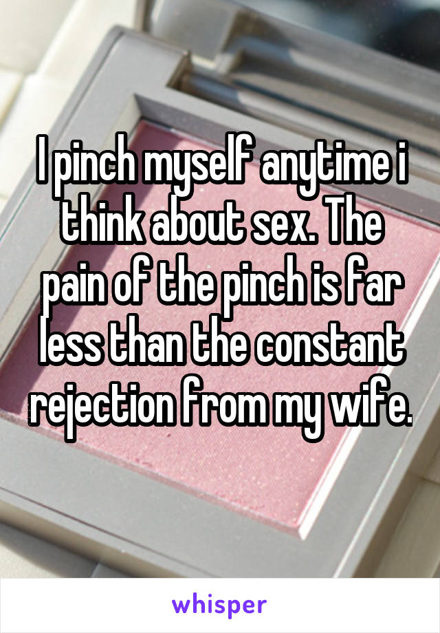 I pinch myself anytime i think about sex. The pain of the pinch is far less than the constant rejection from my wife. 