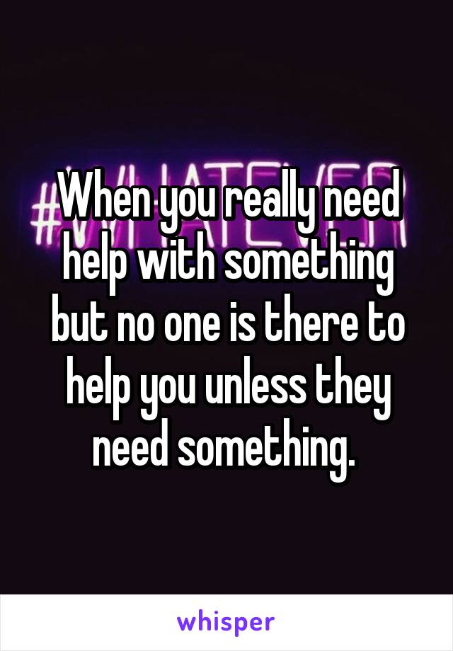 When you really need help with something but no one is there to help you unless they need something. 