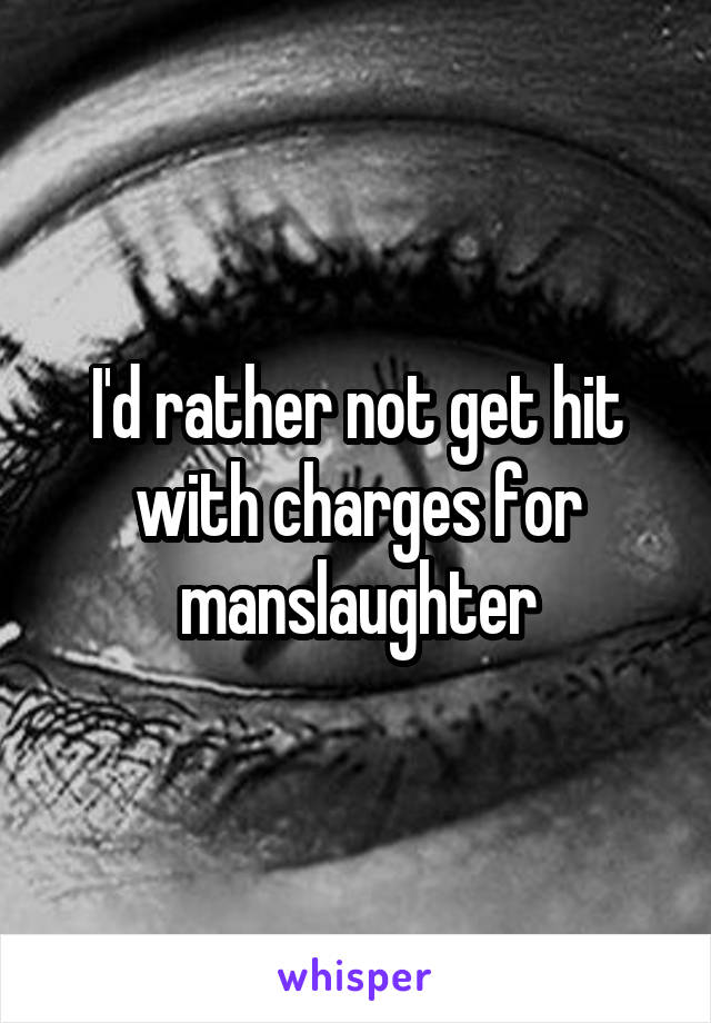 I'd rather not get hit with charges for manslaughter