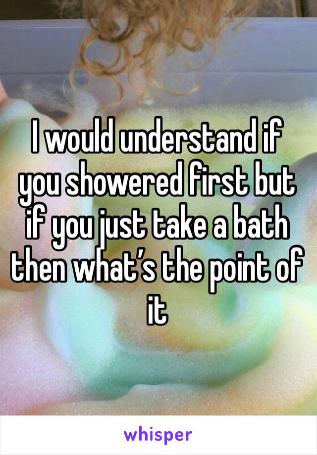 I would understand if you showered first but if you just take a bath then what’s the point of it 