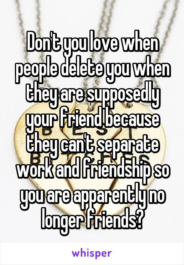 Don't you love when people delete you when they are supposedly your friend because they can't separate work and friendship so you are apparently no longer friends?