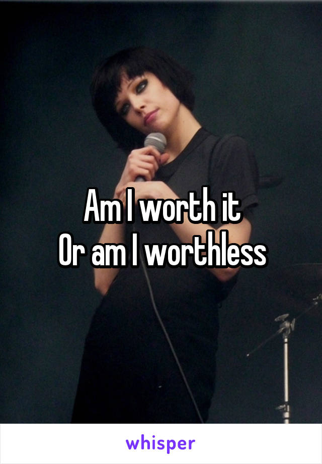 Am I worth it
Or am I worthless
