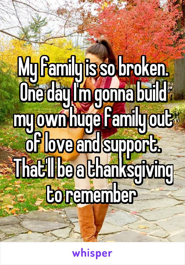 My family is so broken. One day I'm gonna build my own huge family out of love and support. That'll be a thanksgiving to remember 