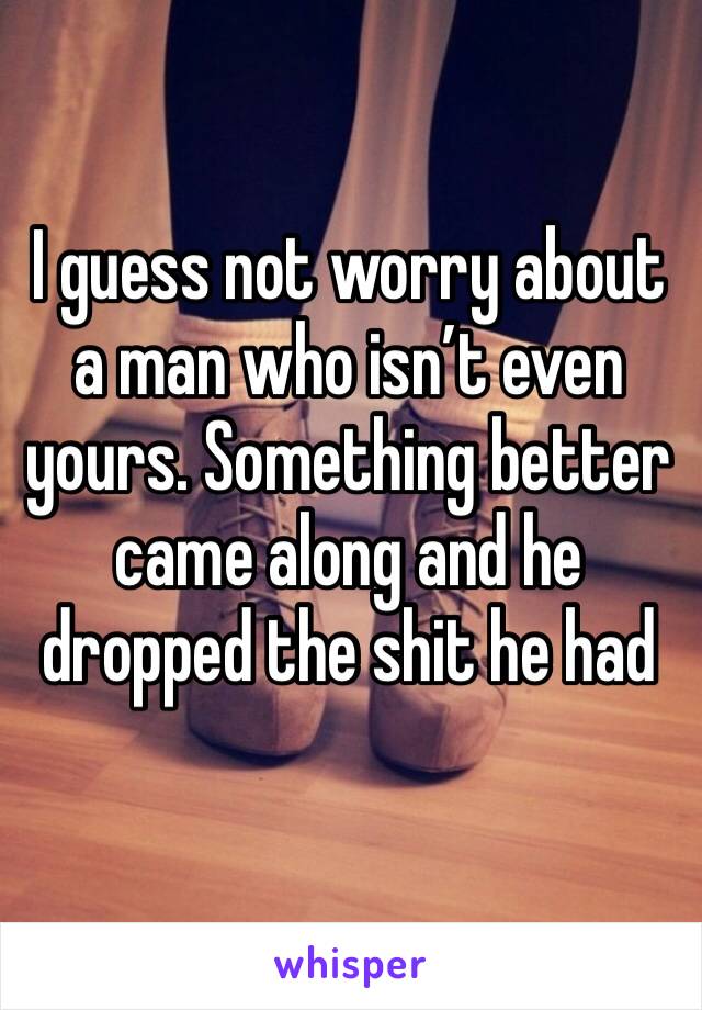 I guess not worry about a man who isn’t even yours. Something better came along and he dropped the shit he had 