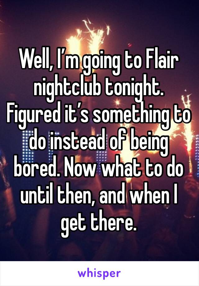 Well, I’m going to Flair nightclub tonight. Figured it’s something to do instead of being bored. Now what to do until then, and when I get there. 