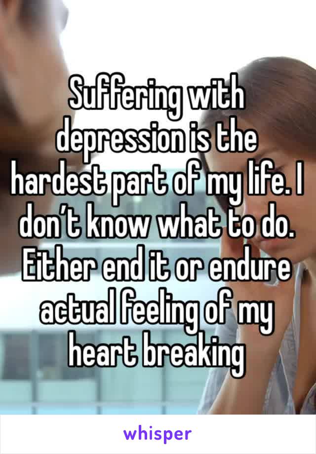 Suffering with depression is the hardest part of my life. I don’t know what to do. Either end it or endure actual feeling of my heart breaking 