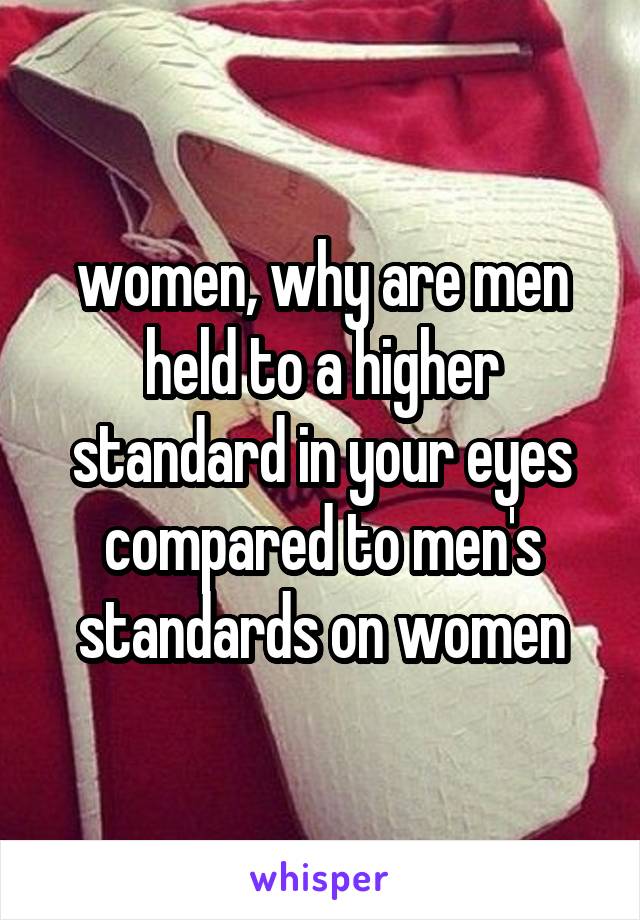 women, why are men held to a higher standard in your eyes compared to men's standards on women
