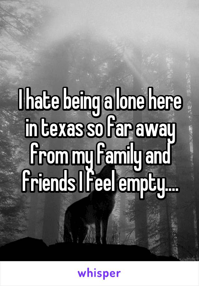I hate being a lone here in texas so far away from my family and friends I feel empty....