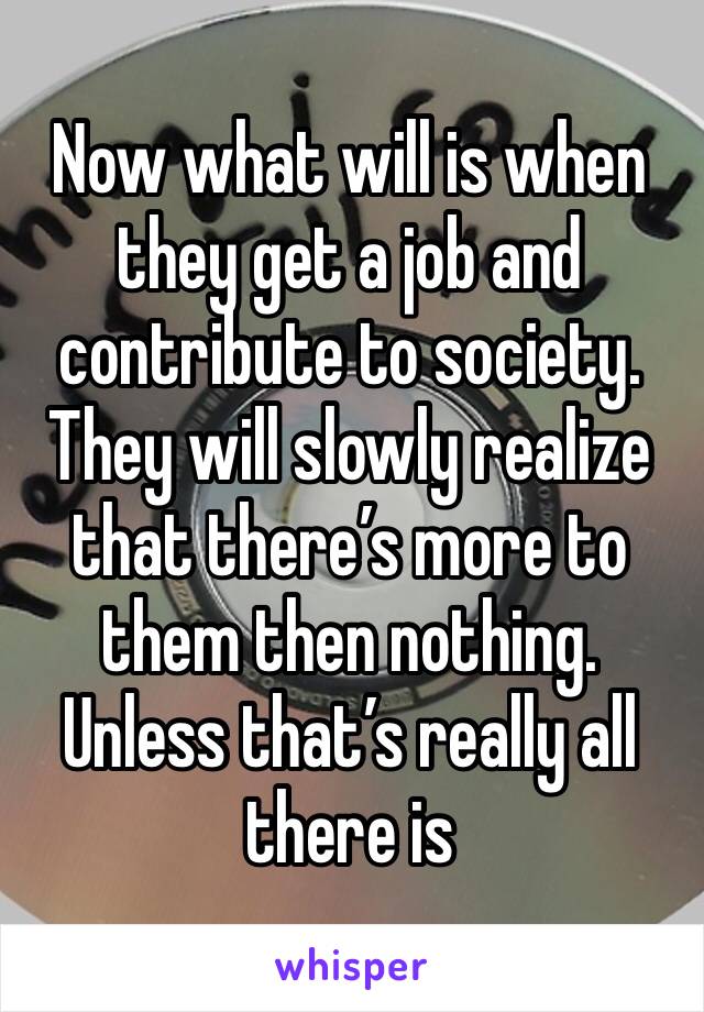 Now what will is when they get a job and contribute to society. They will slowly realize that there’s more to them then nothing. Unless that’s really all there is