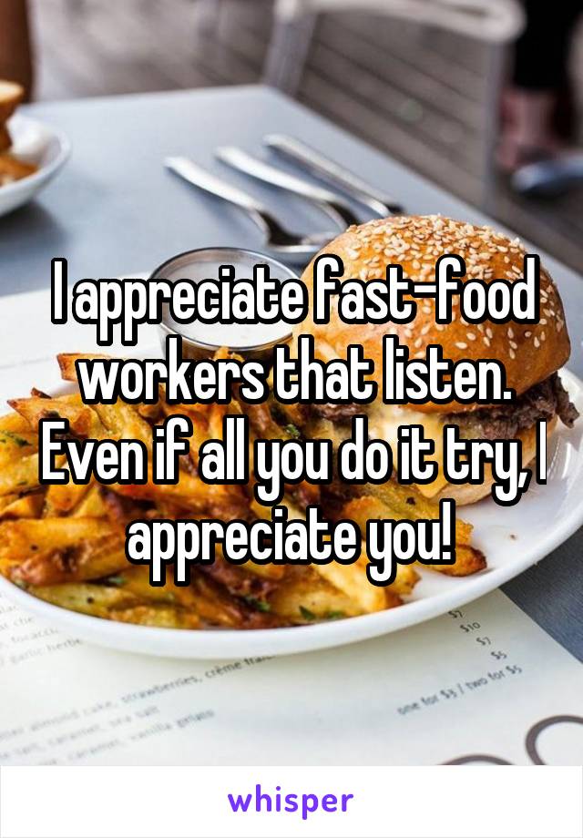 I appreciate fast-food workers that listen. Even if all you do it try, I appreciate you! 