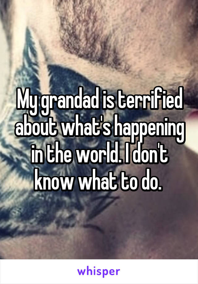 My grandad is terrified about what's happening in the world. I don't know what to do. 