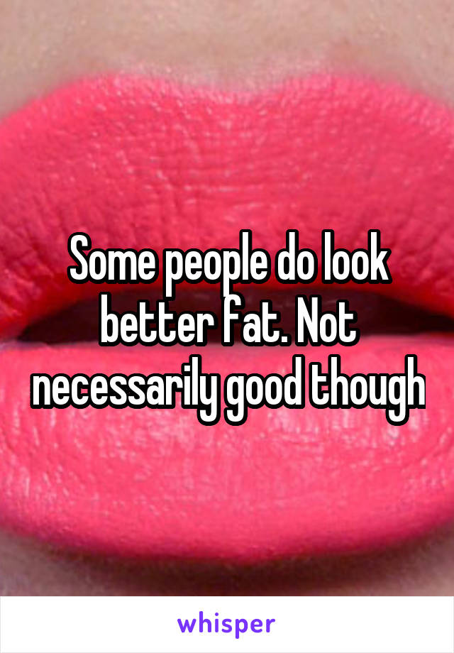 Some people do look better fat. Not necessarily good though