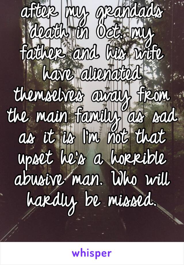 after my grandads death in Oct. my father and his wife have alienated themselves away from the main family as sad as it is I’m not that upset he’s a horrible abusive man. Who will hardly be missed. 