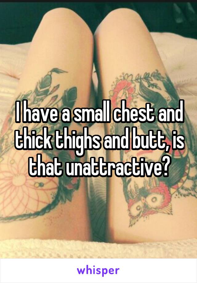 I have a small chest and thick thighs and butt, is that unattractive?