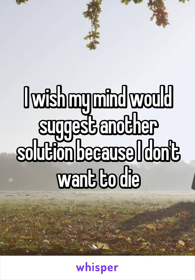 I wish my mind would suggest another solution because I don't want to die