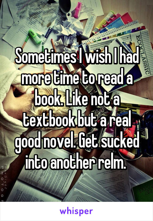 Sometimes I wish I had more time to read a book. Like not a textbook but a real good novel. Get sucked into another relm. 