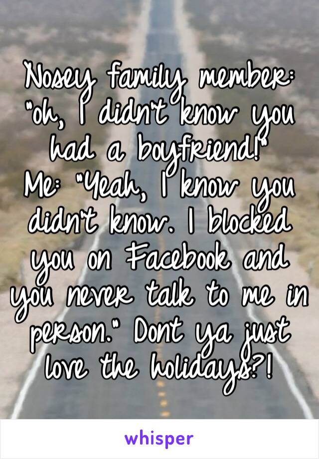 Nosey family member: “oh, I didn’t know you had a boyfriend!”
Me: “Yeah, I know you didn’t know. I blocked you on Facebook and you never talk to me in person.” Dont ya just love the holidays?!