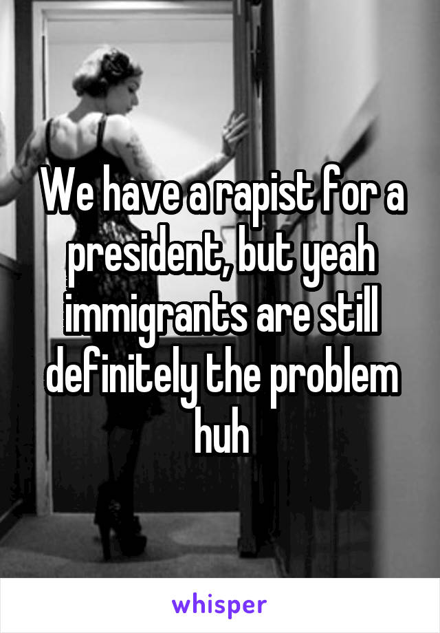 We have a rapist for a president, but yeah immigrants are still definitely the problem huh