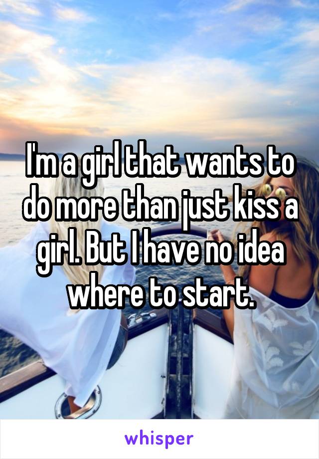 I'm a girl that wants to do more than just kiss a girl. But I have no idea where to start.