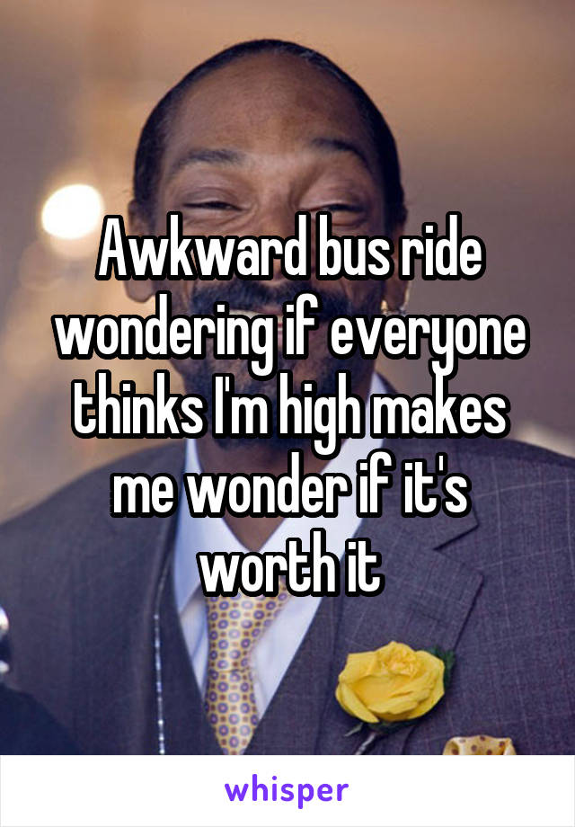 Awkward bus ride wondering if everyone thinks I'm high makes me wonder if it's worth it