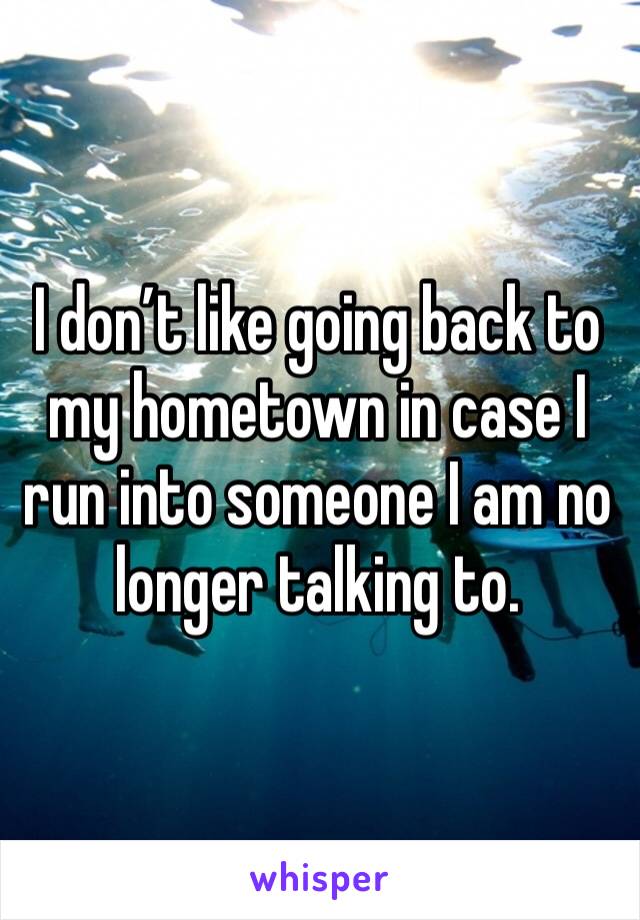 I don’t like going back to my hometown in case I run into someone I am no longer talking to. 